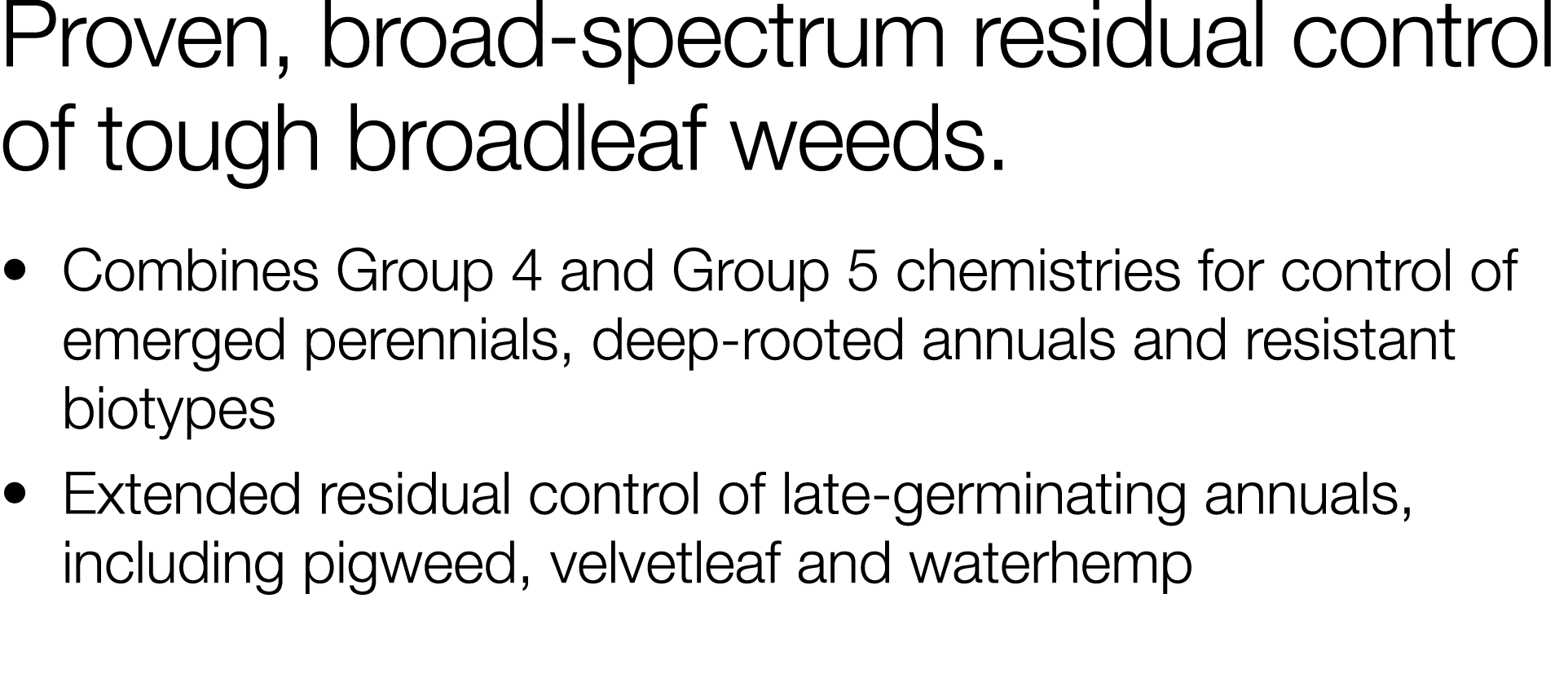 Proven, broad-spectrum residual control of tough broadleaf weeds     Combines Group 4 and Group 5 chemistries for con   