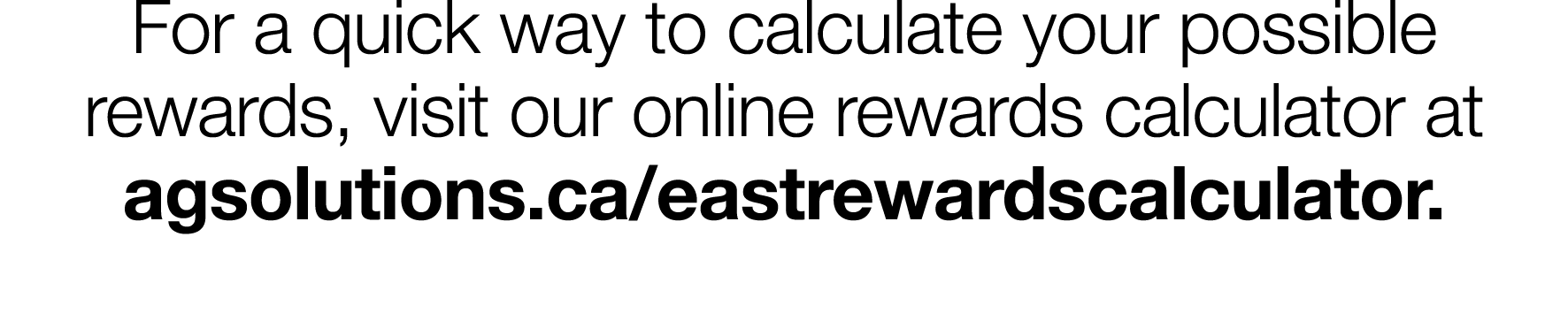 For a quick way to calculate your possible rewards, visit our online rewards calculator at agsolutions ca eastrewards   