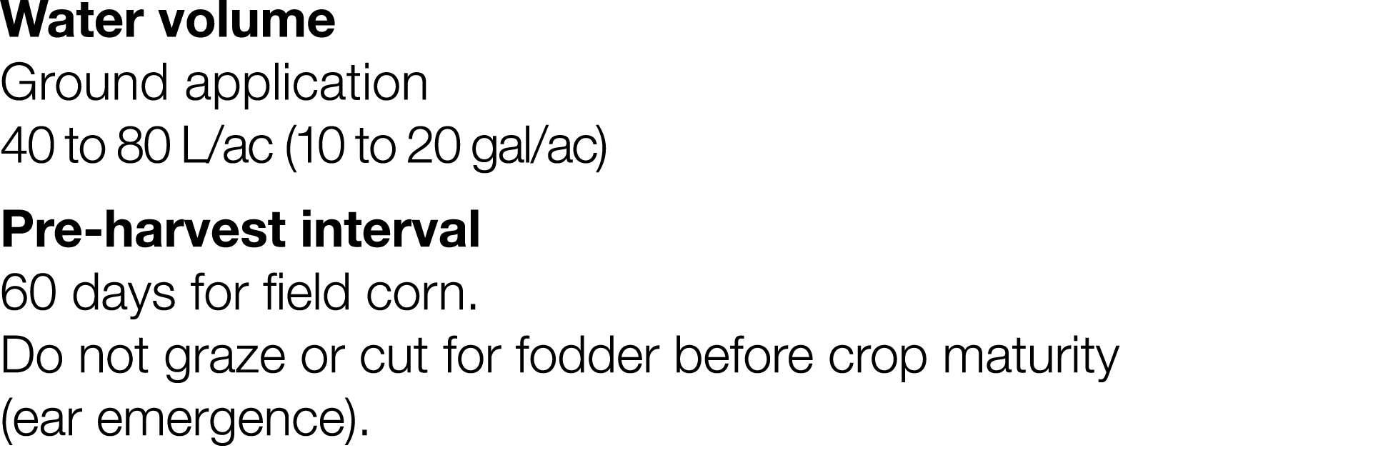 Water volume Ground application 40 to 80 L ac (10 to 20 gal ac) Pre-harvest interval 60 days for field corn  Do not g   