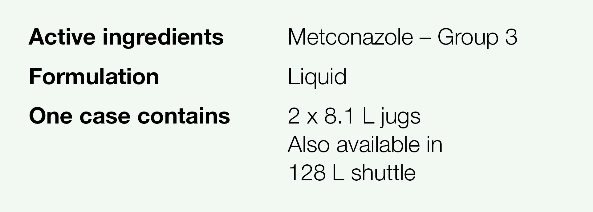 Active ingredients,Metconazole   Group 3,Formulation,Liquid,One case contains,2 x 8 1 L jugs Also available in 128 L    