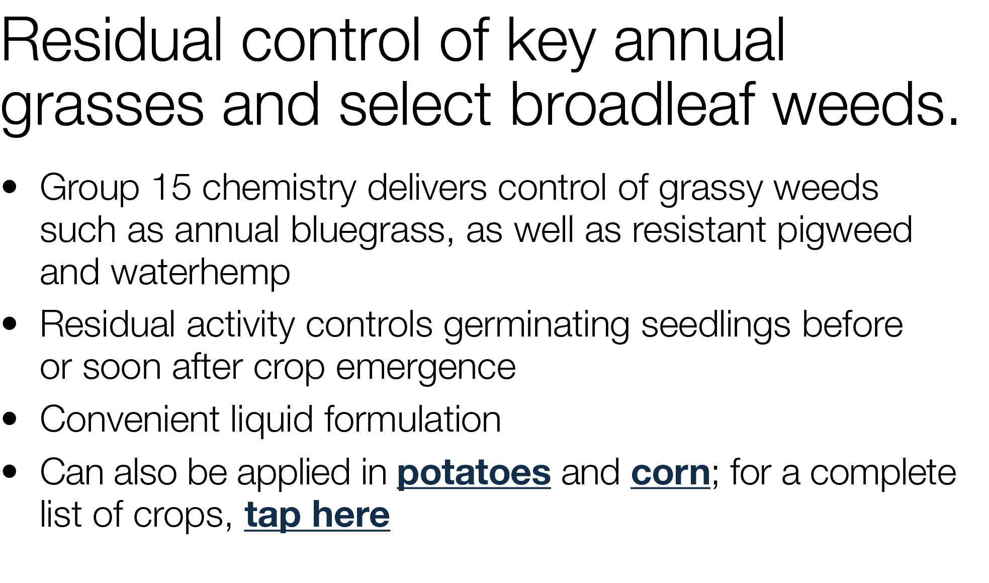 Residual control of key annual grasses and select broadleaf weeds     Group 15 chemistry delivers control of grassy w   