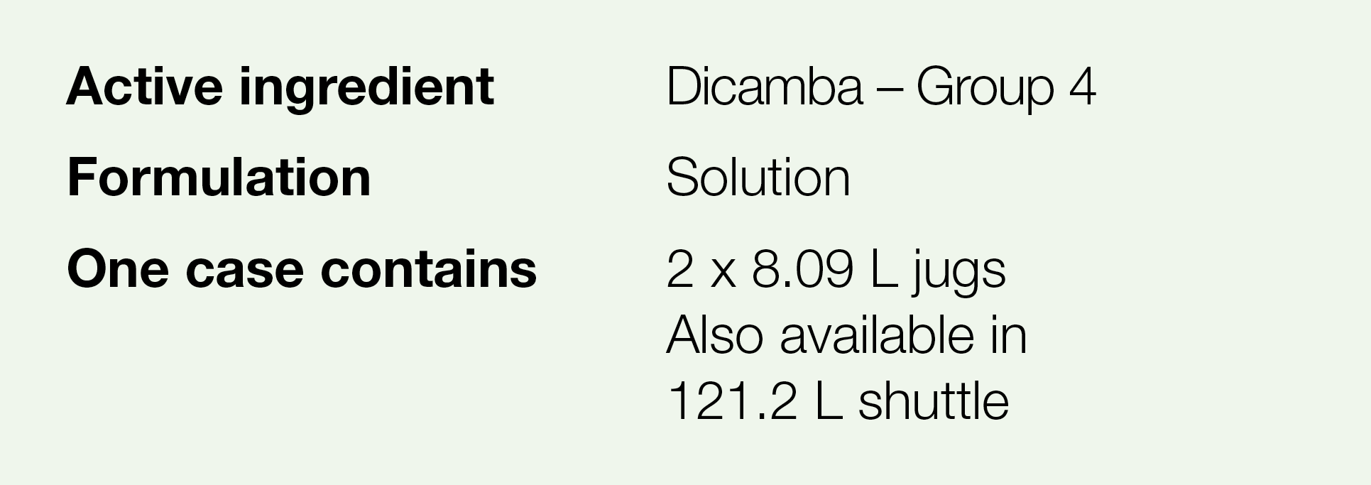 Active ingredient,Dicamba   Group 4,Formulation,Solution,One case contains,2 x 8 09 L jugs Also available in 121 2 L    