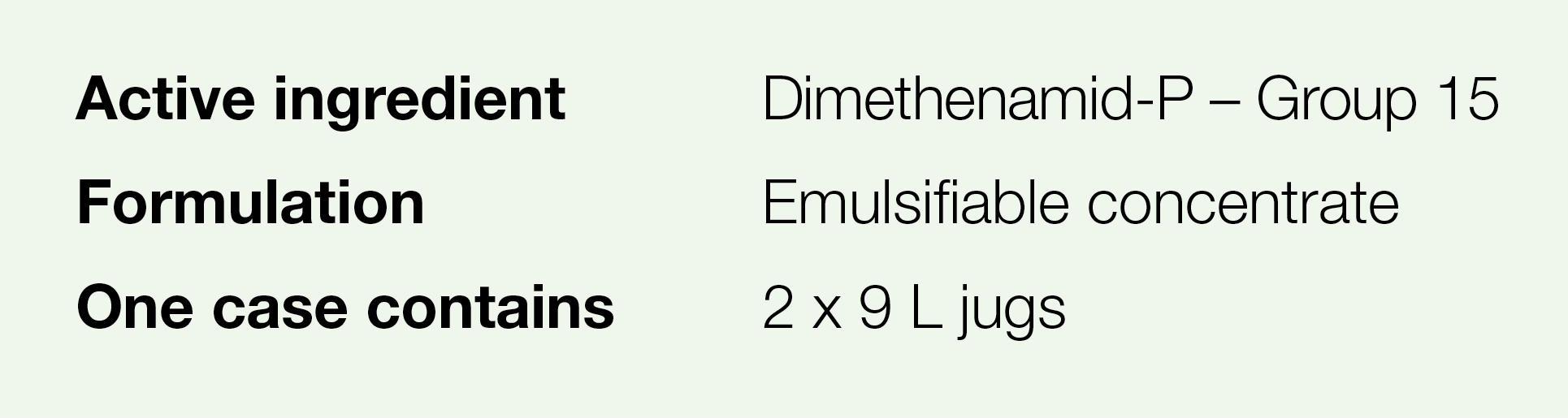Active ingredient,Dimethenamid-P   Group 15,Formulation,Emulsifiable concentrate,One case contains,2 x 9 L jugs