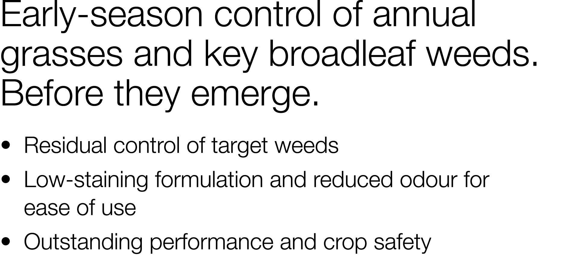 Early-season control of annual grasses and key broadleaf weeds  Before they emerge     Residual control of target wee   