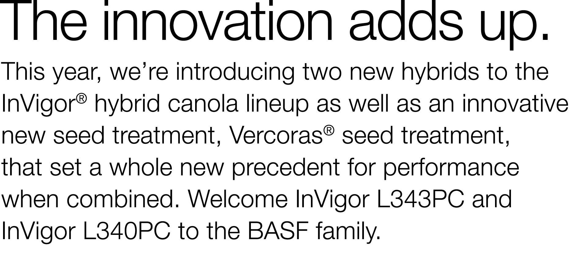 The innovation adds up  This year, we re introducing two new hybrids to the InVigor  hybrid canola lineup as well as    