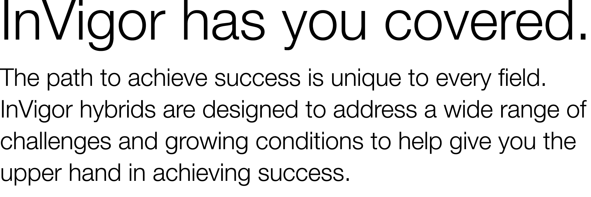 InVigor has you covered  The path to achieve success is unique to every field  InVigor hybrids are designed to addres   