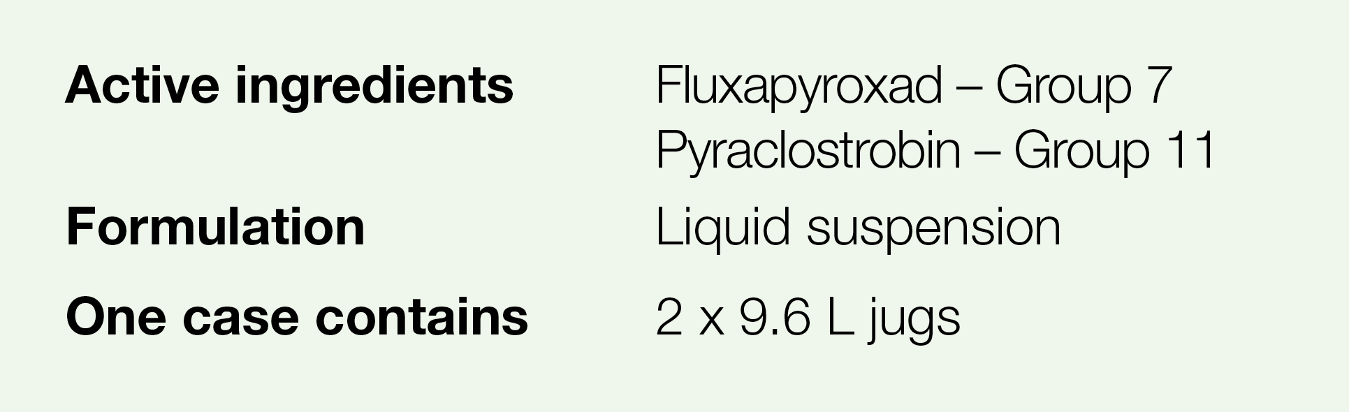 Active ingredients,Fluxapyroxad   Group 7 Pyraclostrobin   Group 11,Formulation,Liquid suspension,One case contains,2   