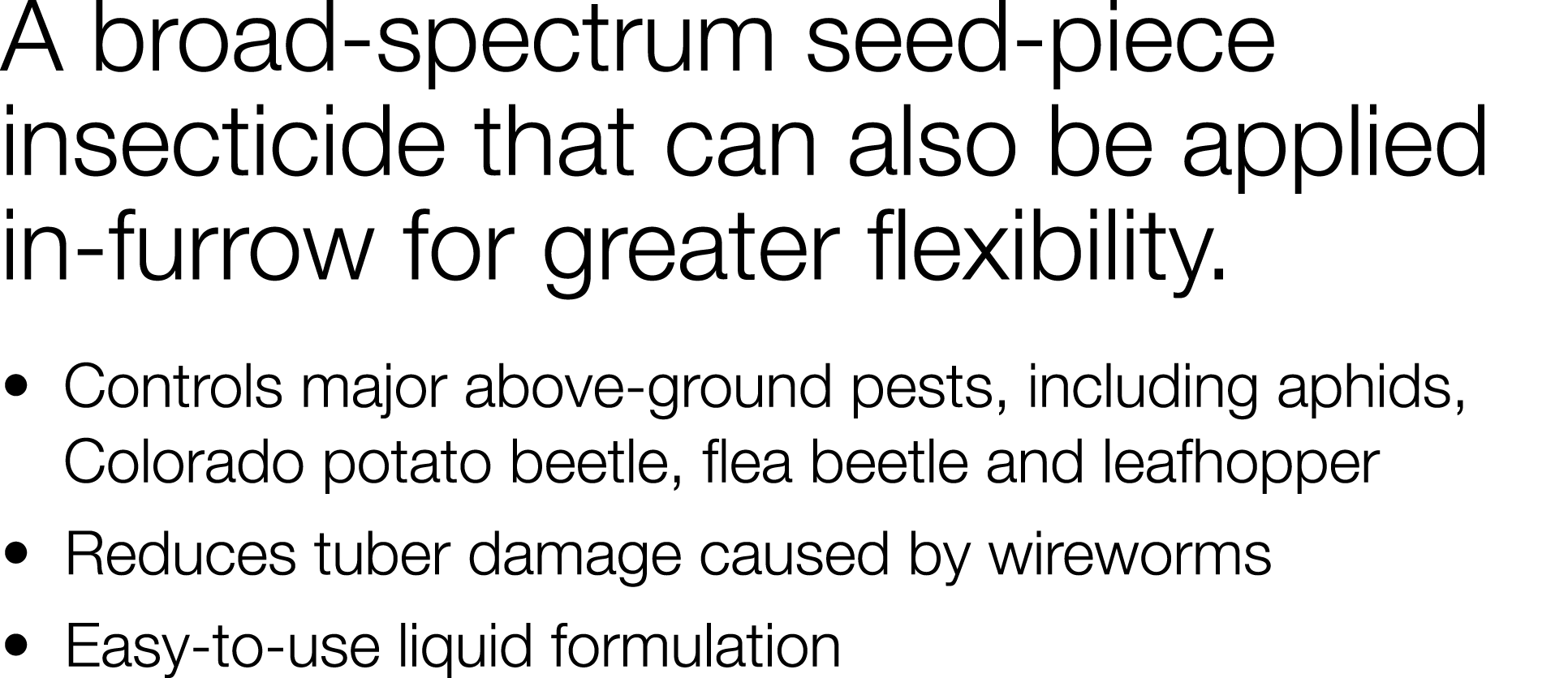 A broad-spectrum seed-piece insecticide that can also be applied in-furrow for greater flexibility    Controls major    