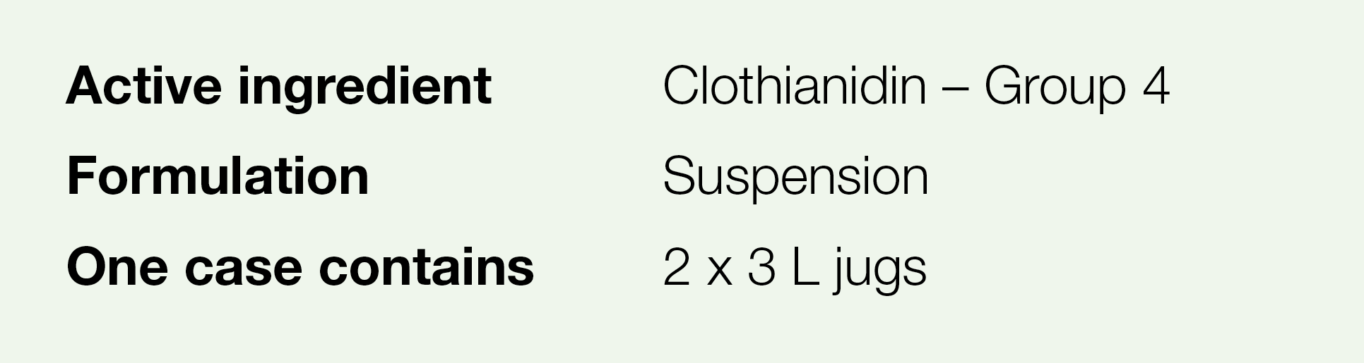 Active ingredient,Clothianidin   Group 4,Formulation,Suspension,One case contains,2 x 3 L jugs