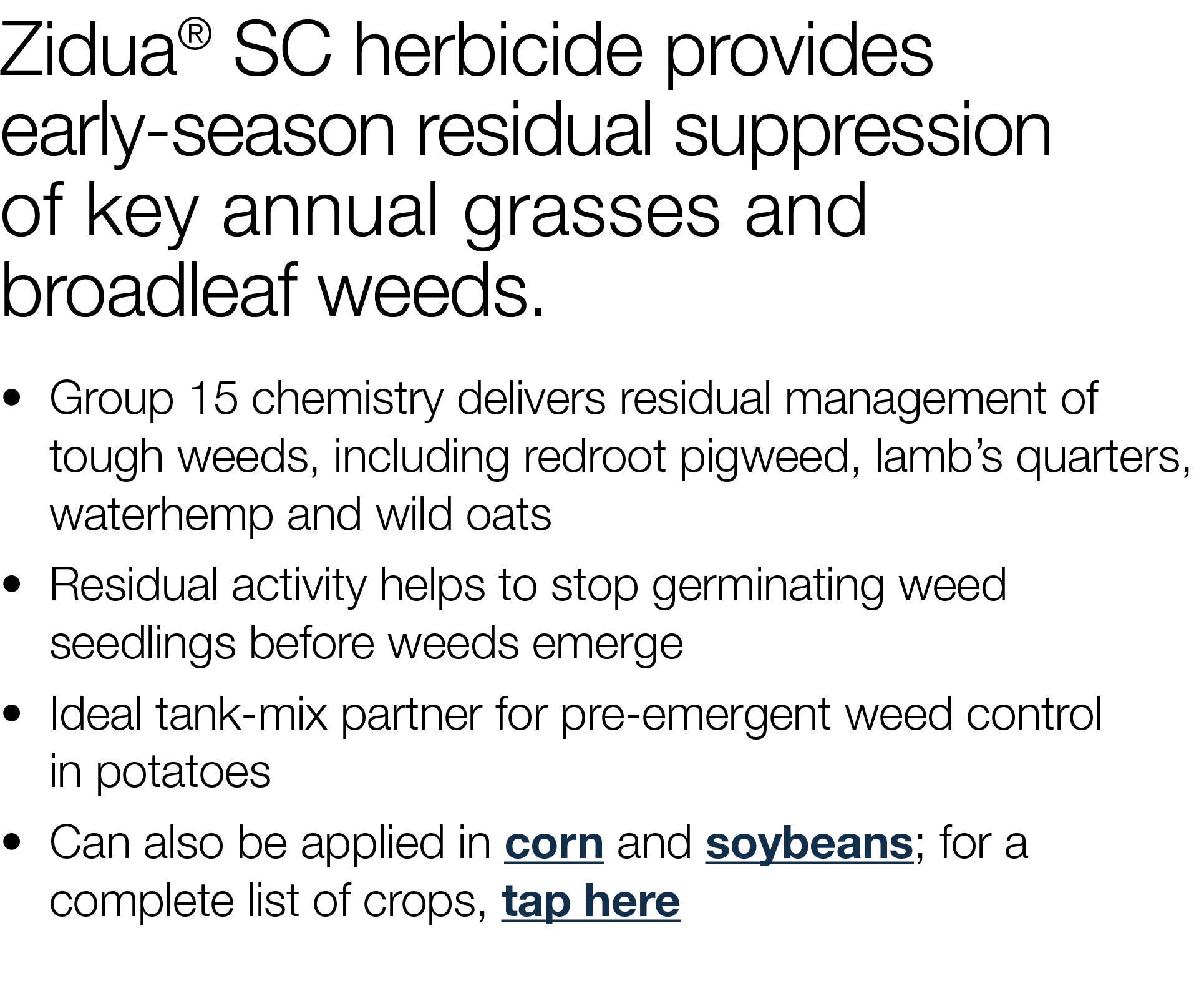Zidua  SC herbicide provides early-season residual suppression of key annual grasses and broadleaf weeds     Group 15   
