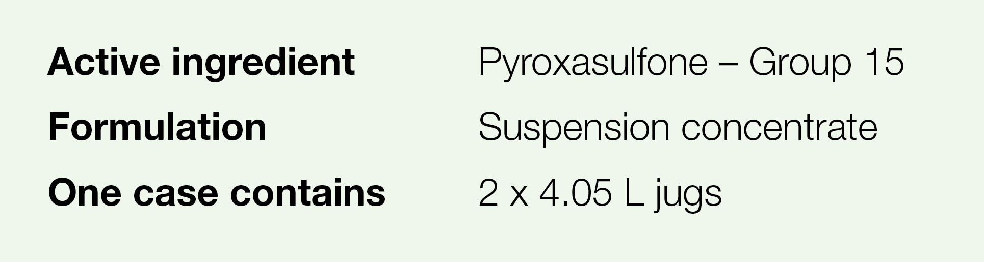 Active ingredient,Pyroxasulfone   Group 15,Formulation,Suspension concentrate,One case contains,2 x 4 05 L jugs