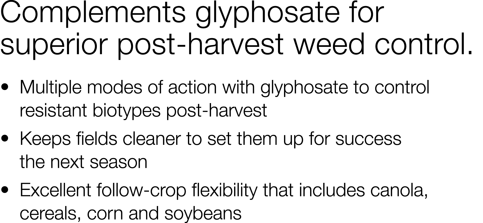 Complements glyphosate for superior post-harvest weed control     Multiple modes of action with glyphosate to control   