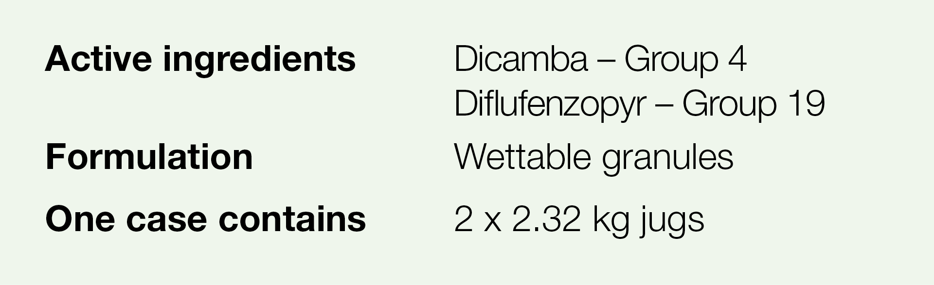 Active ingredients,Dicamba   Group 4 Diflufenzopyr   Group 19,Formulation,Wettable granules,One case contains,2 x 2 3   