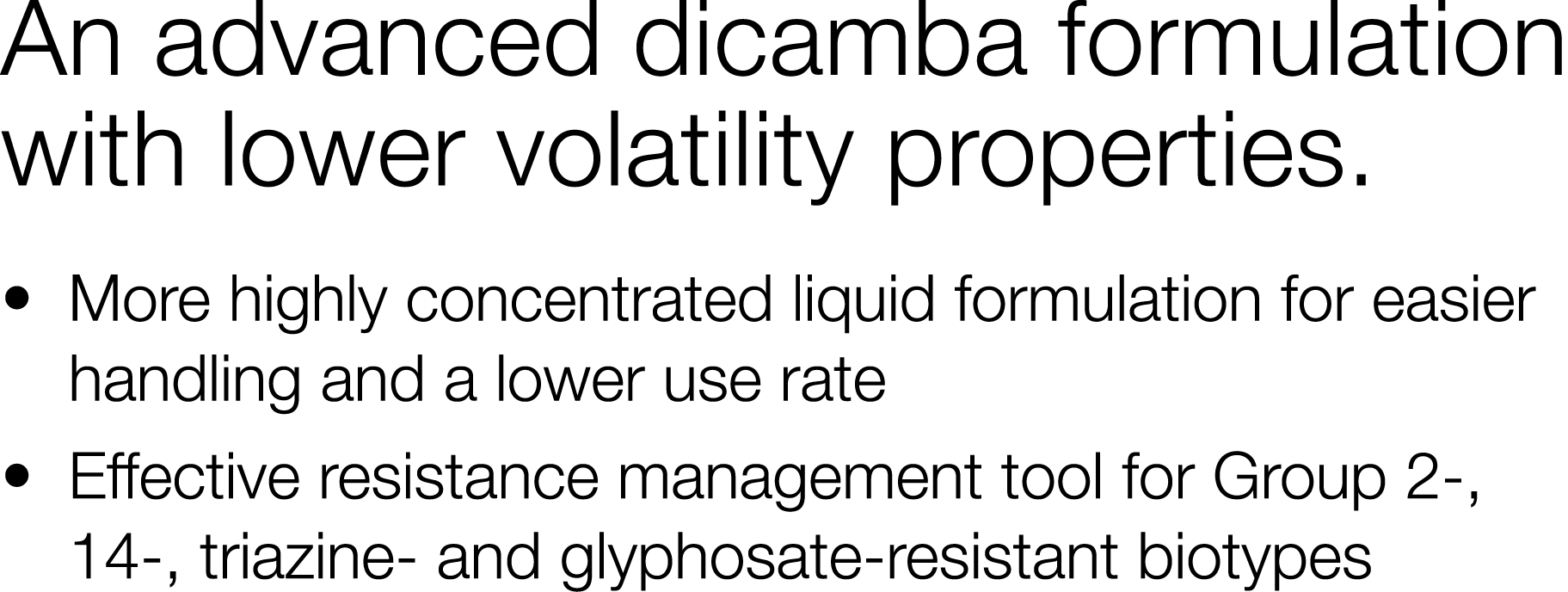 An advanced dicamba formulation with lower volatility properties     More highly concentrated liquid formulation for    