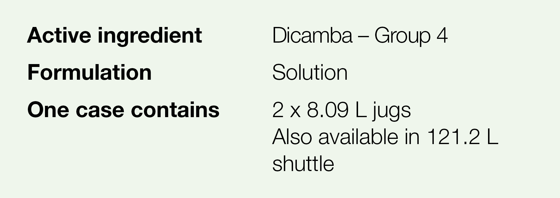 Active ingredient,Dicamba   Group 4,Formulation,Solution ,One case contains,2 x 8 09 L jugs Also available in 121 2 L   