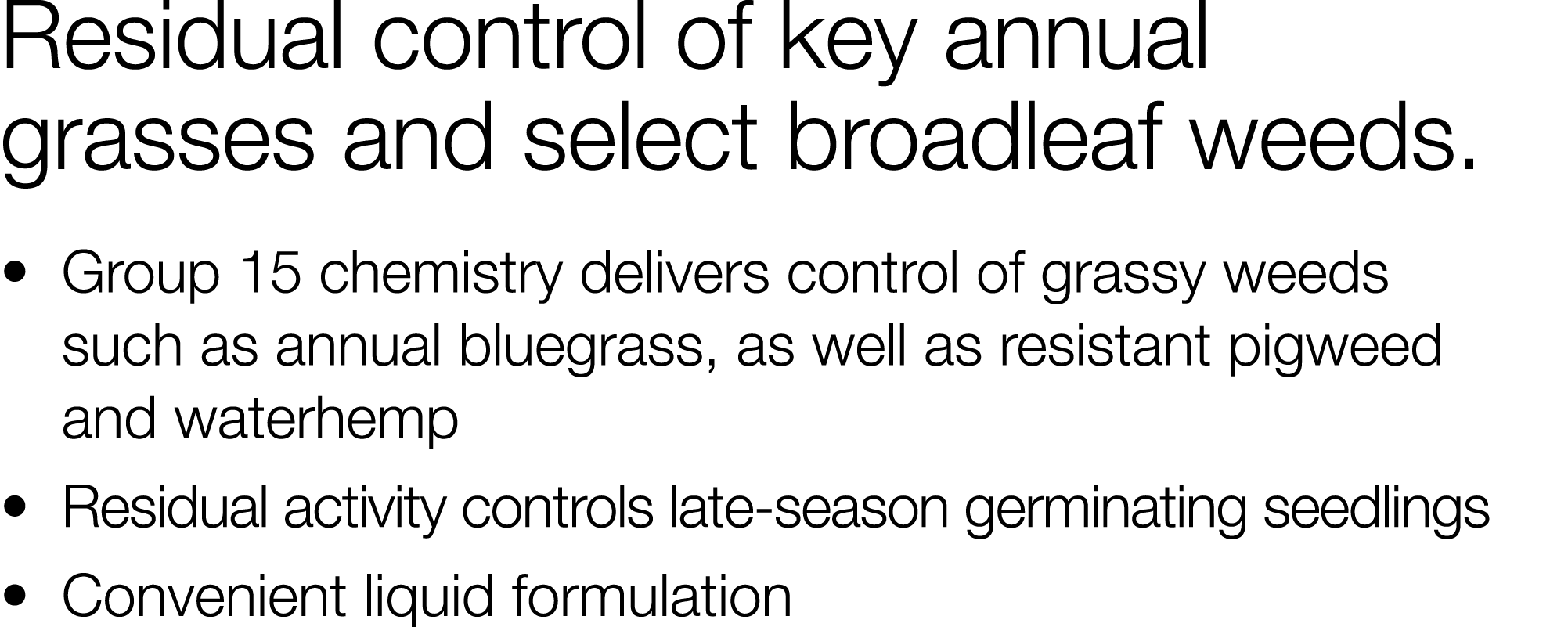 Residual control of key annual grasses and select broadleaf weeds     Group 15 chemistry delivers control of grassy w   