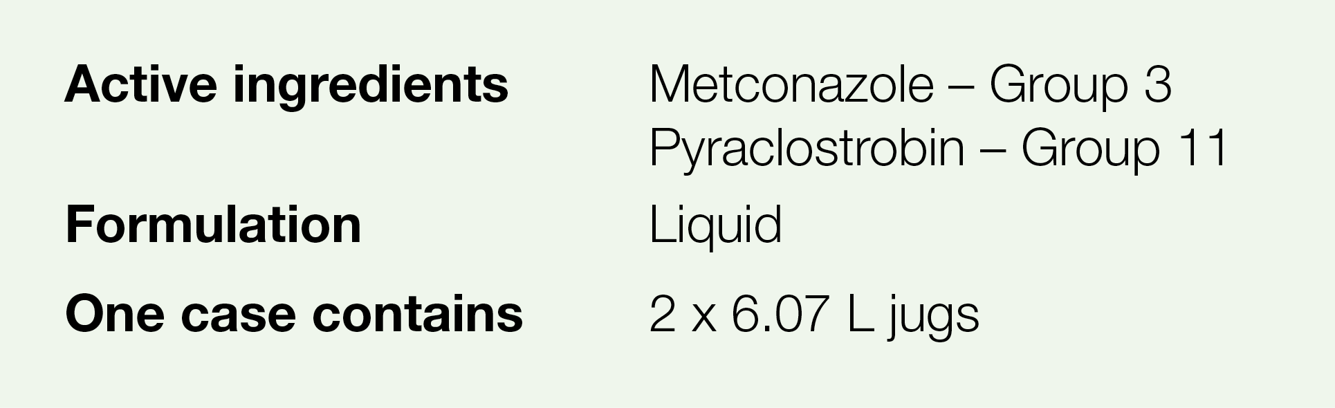 Active ingredients,Metconazole   Group 3 Pyraclostrobin   Group 11,Formulation,Liquid,One case contains,2 x 6 07 L jugs