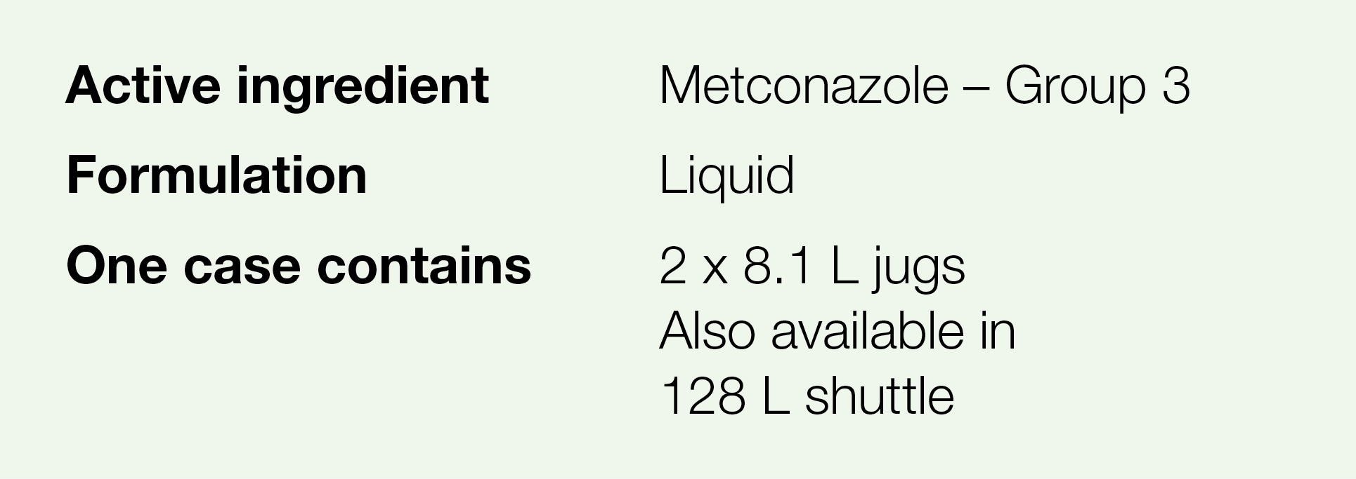 Active ingredient,Metconazole   Group 3,Formulation,Liquid,One case contains,2 x 8 1 L jugs Also available in 128 L s   