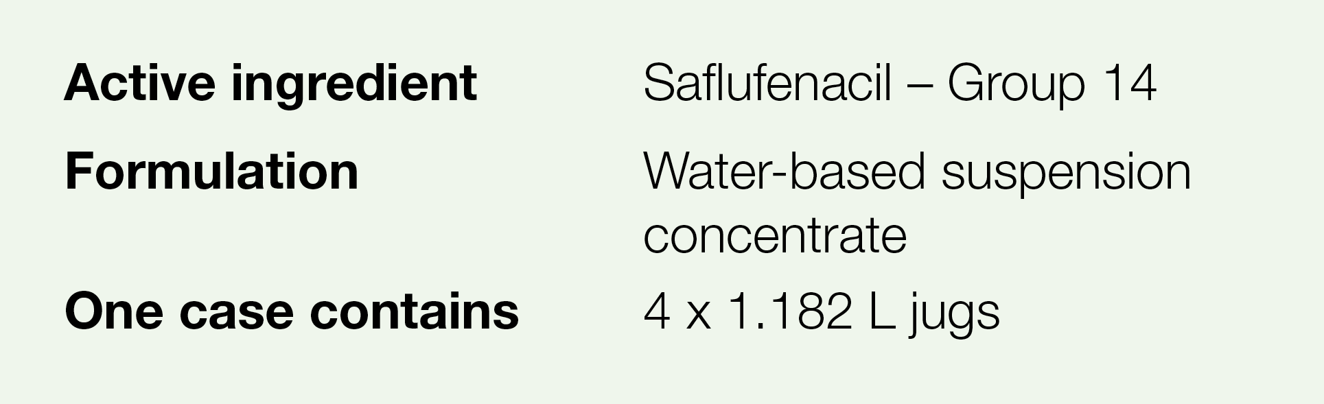 Active ingredient,Saflufenacil   Group 14,Formulation,Water-based suspension concentrate,One case contains,4 x 1 182    