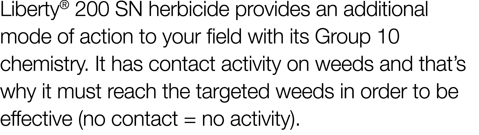 Liberty  200 SN herbicide provides an additional mode of action to your field with its Group 10 chemistry  It has con   