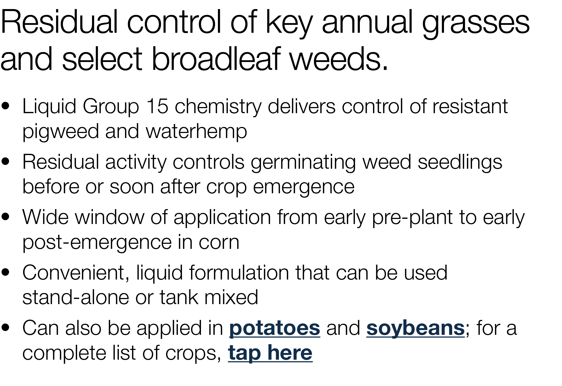 Residual control of key annual grasses and select broadleaf weeds    Liquid Group 15 chemistry delivers control of re   