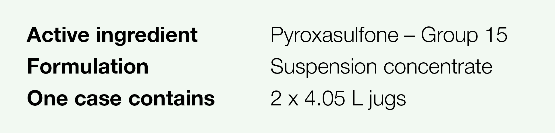 Active ingredient,Pyroxasulfone   Group 15,Formulation,Suspension concentrate,One case contains,2 x 4 05 L jugs