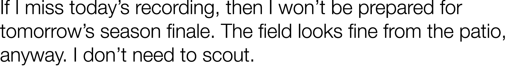 If I miss today s recording, then I won t be prepared for tomorrow s season finale  The field looks fine from the pat   