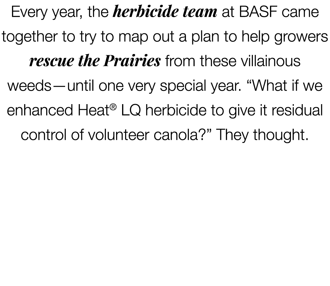 Every year, the herbicide team at BASF came together to try to map out a plan to help growers rescue the Prairies fro...